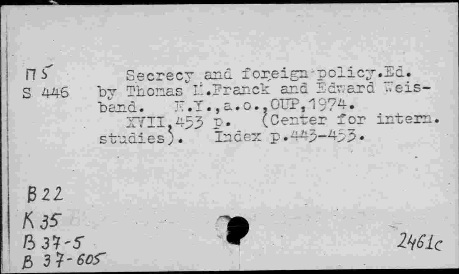 ﻿ns
S 446
Secrecy and foreign-policy .Ed. bv Thomas It.Franck and Edward i.eis-
Land.	a.o..OUP,1974-.
XVII.433 p.	(Center for intern,
studies;. Index p .443-453•
322
A3S 537-5 5

2Wc